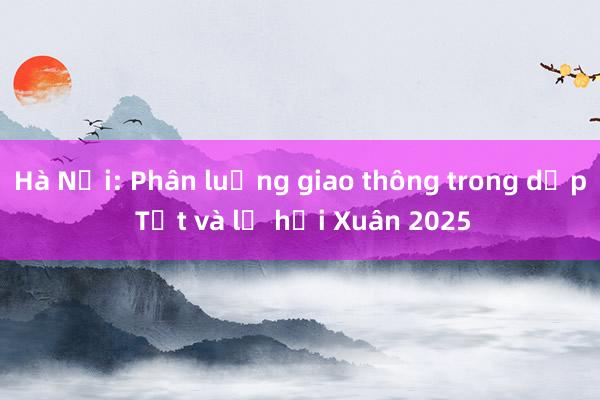 Hà Nội: Phân luồng giao thông trong dịp Tết và lễ hội Xuân 2025