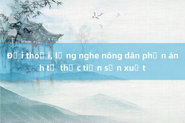 Đối thoại, lắng nghe nông dân phản ánh từ thực tiễn sản xuất