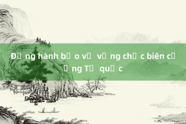 Đồng hành bảo vệ vững chắc biên cương Tổ quốc