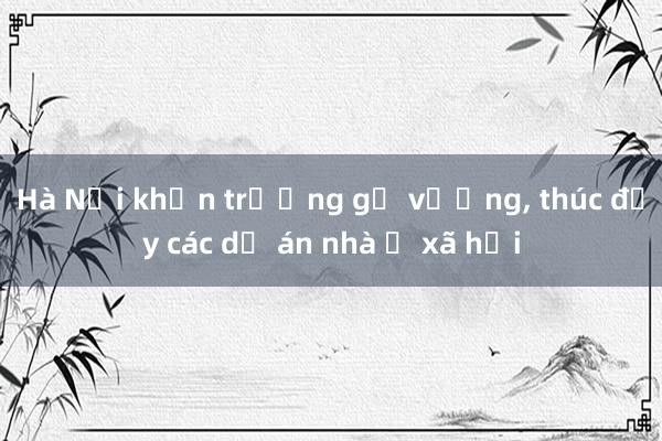 Hà Nội khẩn trương gỡ vướng, thúc đẩy các dự án nhà ở xã hội