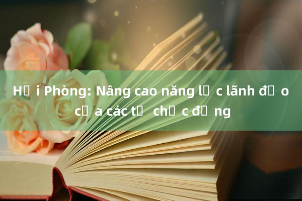 Hải Phòng: Nâng cao năng lực lãnh đạo của các tổ chức đảng