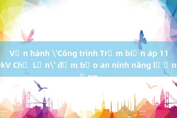 Vận hành 'Công trình Trạm biến áp 110kV Chợ Lớn' đảm bảo an ninh năng lượng