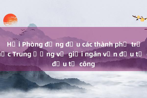 Hải Phòng đứng đầu các thành phố trực thuộc Trung ương về giải ngân vốn đầu tư công