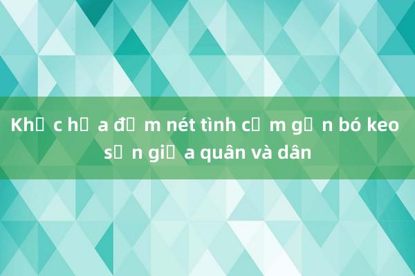 Khắc họa đậm nét tình cảm gắn bó keo sơn giữa quân và dân