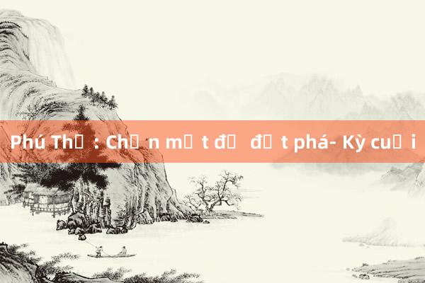 Phú Thọ: Chọn một để đột phá- Kỳ cuối