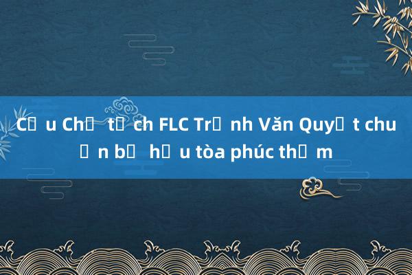 Cựu Chủ tịch FLC Trịnh Văn Quyết chuẩn bị hầu tòa phúc thẩm