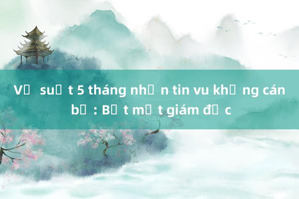 Vụ suốt 5 tháng nhắn tin vu khống cán bộ: Bắt một giám đốc