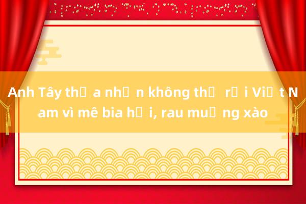 Anh Tây thừa nhận không thể rời Việt Nam vì mê bia hơi， rau muống xào