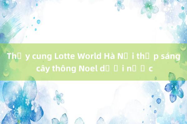 Thủy cung Lotte World Hà Nội thắp sáng cây thông Noel dưới nước