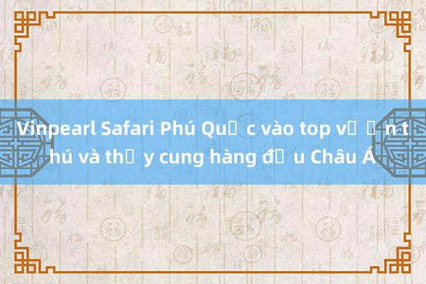 Vinpearl Safari Phú Quốc vào top vườn thú và thủy cung hàng đầu Châu Á