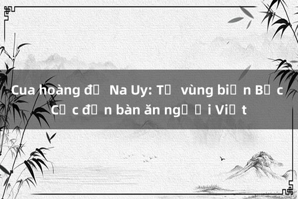 Cua hoàng đế Na Uy: Từ vùng biển Bắc Cực đến bàn ăn người Việt