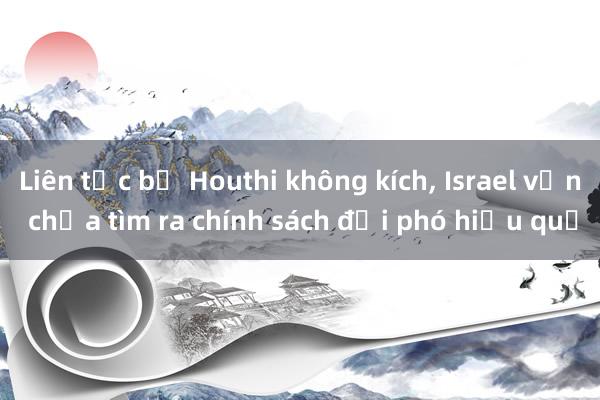 Liên tục bị Houthi không kích， Israel vẫn chưa tìm ra chính sách đối phó hiệu quả