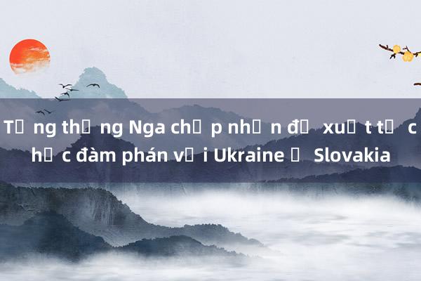 Tổng thống Nga chấp nhận đề xuất tổ chức đàm phán với Ukraine ở Slovakia