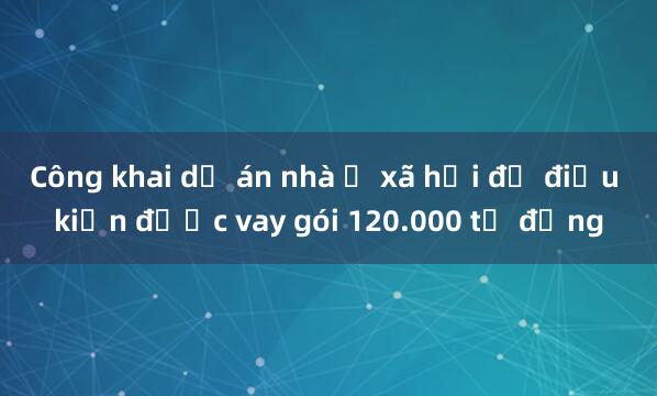 Công khai dự án nhà ở xã hội đủ điều kiện được vay gói 120.000 tỷ đồng