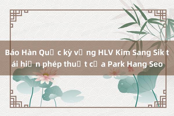 Báo Hàn Quốc kỳ vọng HLV Kim Sang Sik tái hiện phép thuật của Park Hang Seo