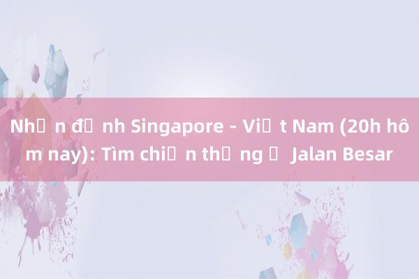 Nhận định Singapore - Việt Nam (20h hôm nay): Tìm chiến thắng ở Jalan Besar