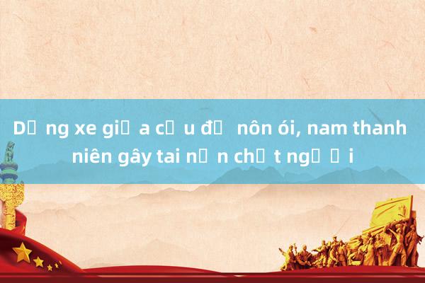 Dừng xe giữa cầu để nôn ói, nam thanh niên gây tai nạn chết người