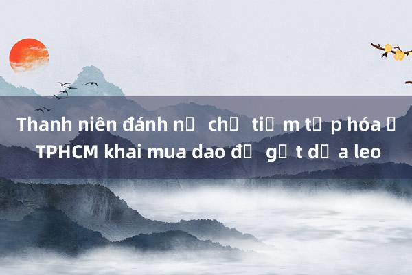 Thanh niên đánh nữ chủ tiệm tạp hóa ở TPHCM khai mua dao để gọt dưa leo