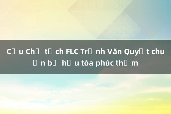 Cựu Chủ tịch FLC Trịnh Văn Quyết chuẩn bị hầu tòa phúc thẩm