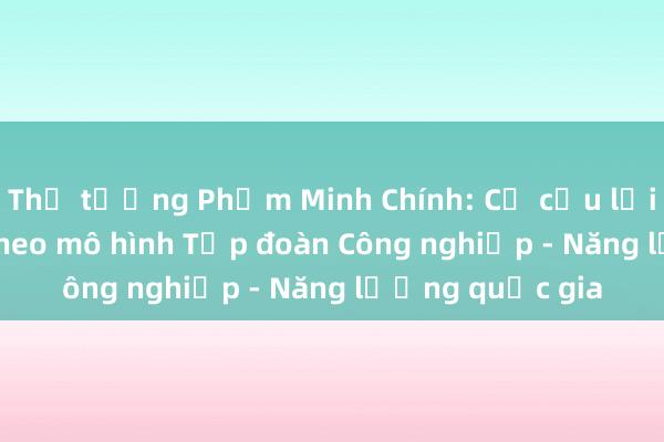 Thủ tướng Phạm Minh Chính: Cơ cấu lại Petrovietnam theo mô hình Tập đoàn Công nghiệp - Năng lượng quốc gia