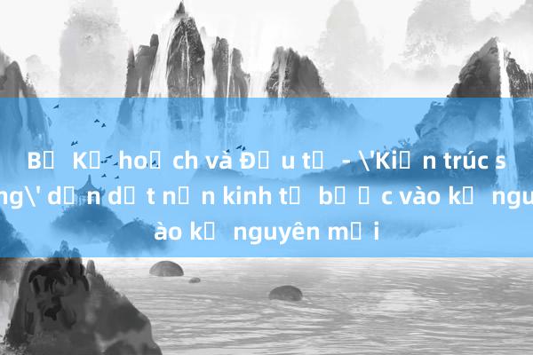 Bộ Kế hoạch và Đầu tư - 'Kiến trúc sư trưởng' dẫn dắt nền kinh tế bước vào kỷ nguyên mới