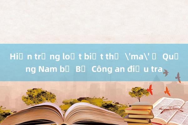 Hiện trạng loạt biệt thự 'ma' ở Quảng Nam bị Bộ Công an điều tra