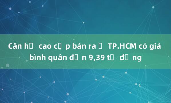 Căn hộ cao cấp bán ra ở TP.HCM có giá bình quân đến 9,39 tỉ đồng