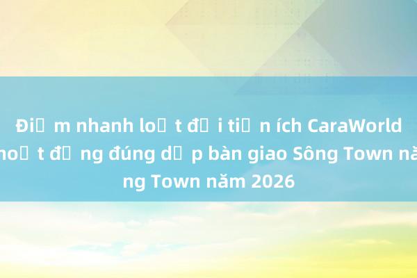 Điểm nhanh loạt đại tiện ích CaraWorld đi vào hoạt động đúng dịp bàn giao Sông Town năm 2026