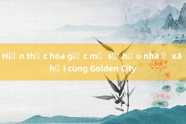 Hiện thực hóa giấc mơ sở hữu nhà ở xã hội cùng Golden City