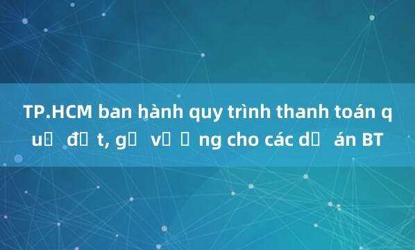 TP.HCM ban hành quy trình thanh toán quỹ đất, gỡ vướng cho các dự án BT