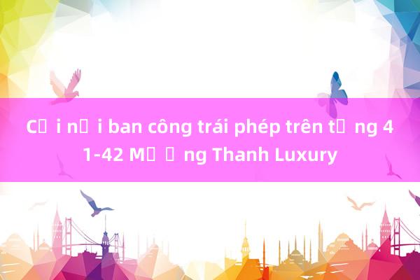 Cơi nới ban công trái phép trên tầng 41-42 Mường Thanh Luxury