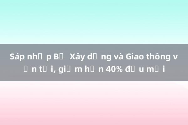 Sáp nhập Bộ Xây dựng và Giao thông vận tải， giảm hơn 40% đầu mối