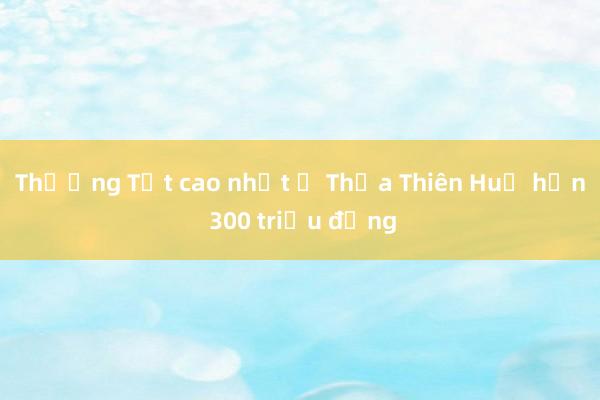 Thưởng Tết cao nhất ở Thừa Thiên Huế hơn 300 triệu đồng