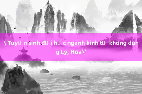 'Tuyển sinh đại học ngành kinh tế không dùng Lý, Hóa'